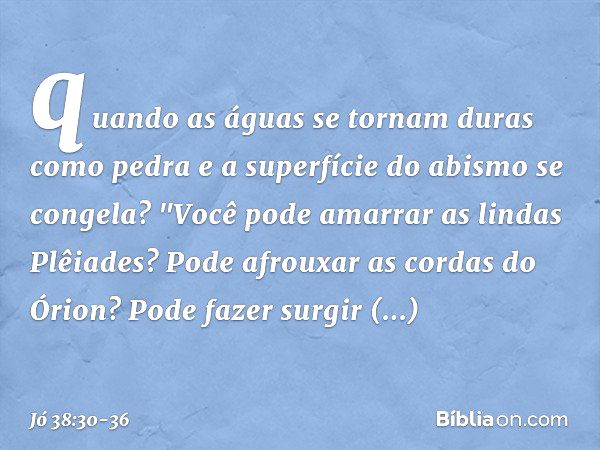 quando as águas se tornam
duras como pedra
e a superfície do abismo se congela? "Você pode amarrar
as lindas Plêiades?
Pode afrouxar as cordas do Órion? Pode fa