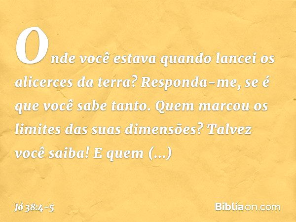 "Onde você estava quando lancei
os alicerces da terra?
Responda-me, se é que você sabe tanto. Quem marcou os limites
das suas dimensões?
Talvez você saiba!
E qu