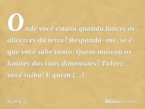 "Onde você estava quando lancei
os alicerces da terra?
Responda-me, se é que você sabe tanto. Quem marcou os limites
das suas dimensões?
Talvez você saiba!
E qu