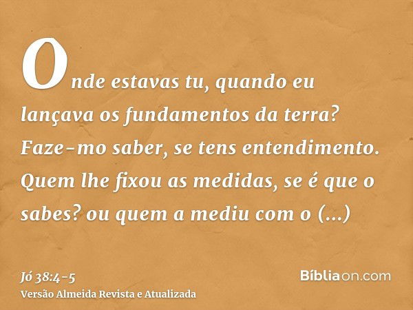 Onde estavas tu, quando eu lançava os fundamentos da terra? Faze-mo saber, se tens entendimento.Quem lhe fixou as medidas, se é que o sabes? ou quem a mediu com