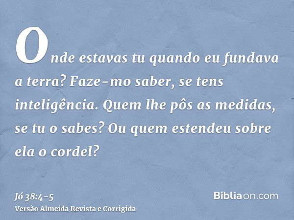 Onde estavas tu quando eu fundava a terra? Faze-mo saber, se tens inteligência.Quem lhe pôs as medidas, se tu o sabes? Ou quem estendeu sobre ela o cordel?