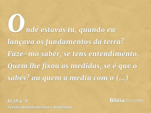 Onde estavas tu, quando eu lançava os fundamentos da terra? Faze-mo saber, se tens entendimento.Quem lhe fixou as medidas, se é que o sabes? ou quem a mediu com