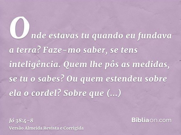 Onde estavas tu quando eu fundava a terra? Faze-mo saber, se tens inteligência.Quem lhe pôs as medidas, se tu o sabes? Ou quem estendeu sobre ela o cordel?Sobre