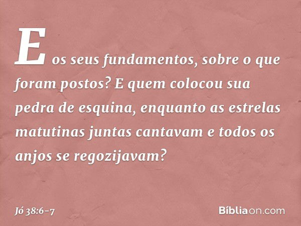 E os seus fundamentos,
sobre o que foram postos?
E quem colocou sua pedra de esquina, enquanto as estrelas matutinas
juntas cantavam
e todos os anjos se regozij