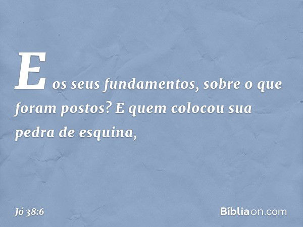 E os seus fundamentos,
sobre o que foram postos?
E quem colocou sua pedra de esquina, -- Jó 38:6