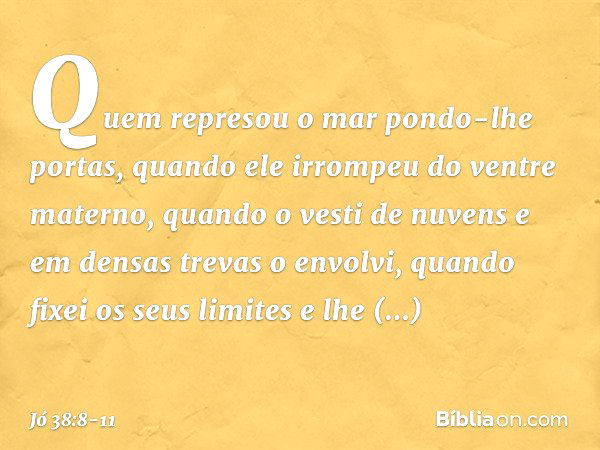 "Quem represou o mar
pondo-lhe portas,
quando ele irrompeu
do ventre materno, quando o vesti de nuvens
e em densas trevas o envolvi, quando fixei os seus limite