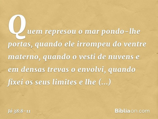 "Quem represou o mar
pondo-lhe portas,
quando ele irrompeu
do ventre materno, quando o vesti de nuvens
e em densas trevas o envolvi, quando fixei os seus limite