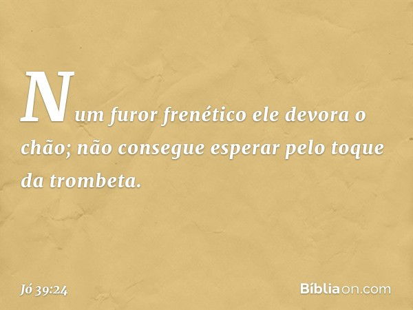 Num furor frenético
ele devora o chão;
não consegue esperar
pelo toque da trombeta. -- Jó 39:24