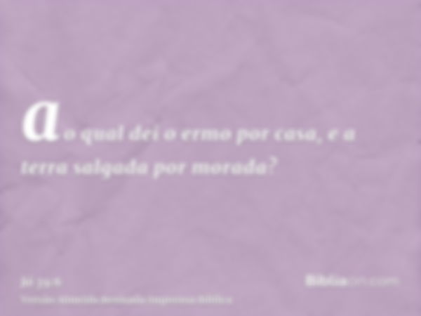 ao qual dei o ermo por casa, e a terra salgada por morada?