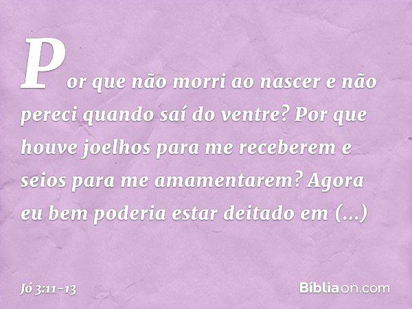 "Por que não morri ao nascer
e não pereci quando saí do ventre? Por que houve joelhos
para me receberem
e seios para me amamentarem? Agora eu bem poderia
estar 