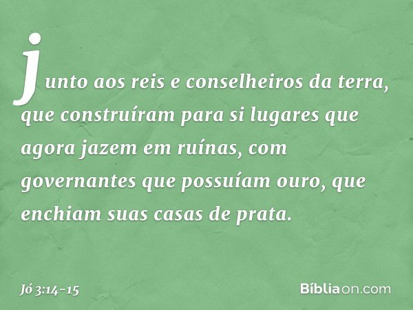 junto aos reis e conselheiros da terra,
que construíram para si
lugares que agora jazem em ruínas, com governantes que possuíam ouro,
que enchiam suas casas de 