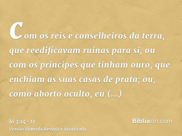 com os reis e conselheiros da terra, que reedificavam ruínas para si,ou com os príncipes que tinham ouro, que enchiam as suas casas de prata;ou, como aborto ocu