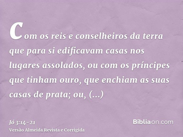 com os reis e conselheiros da terra que para si edificavam casas nos lugares assolados,ou com os príncipes que tinham ouro, que enchiam as suas casas de prata;o