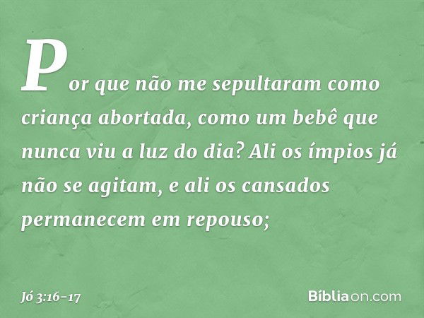 Por que não me sepultaram
como criança abortada,
como um bebê
que nunca viu a luz do dia? Ali os ímpios já não se agitam,
e ali os cansados
permanecem em repous