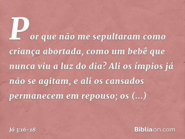 Por que não me sepultaram
como criança abortada,
como um bebê
que nunca viu a luz do dia? Ali os ímpios já não se agitam,
e ali os cansados
permanecem em repous