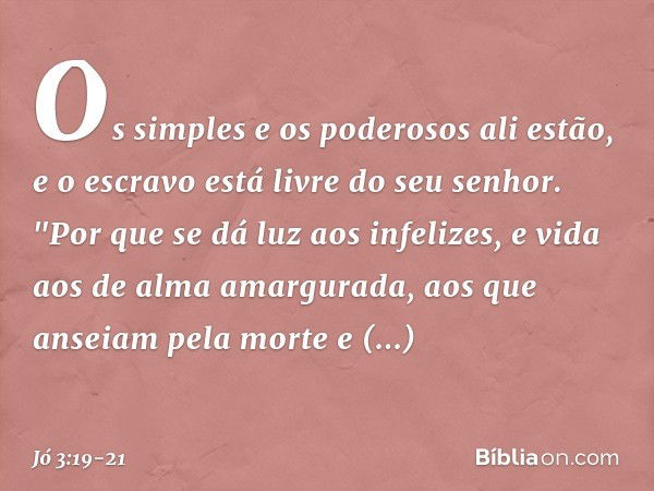 Os simples e os poderosos ali estão,
e o escravo está livre do seu senhor. "Por que se dá luz aos infelizes,
e vida aos de alma amargurada, aos que anseiam pela