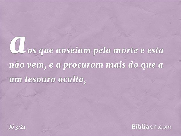 aos que anseiam pela morte
e esta não vem,
e a procuram mais
do que a um tesouro oculto, -- Jó 3:21