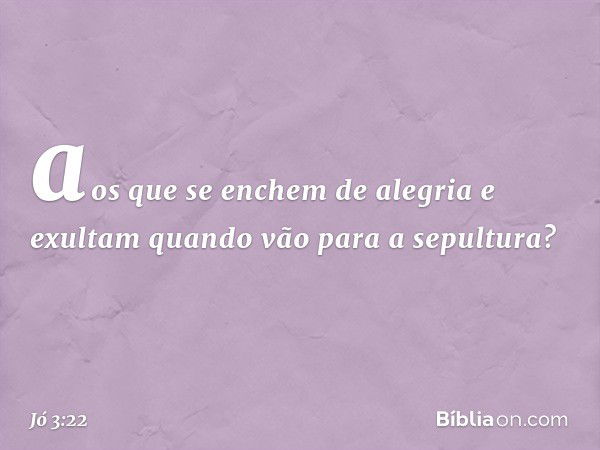 aos que se enchem de alegria
e exultam quando vão
para a sepultura? -- Jó 3:22