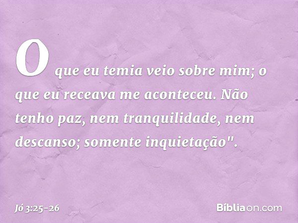 O que eu temia veio sobre mim;
o que eu receava me aconteceu. Não tenho paz,
nem tranquilidade, nem descanso;
somente inquietação". -- Jó 3:25-26