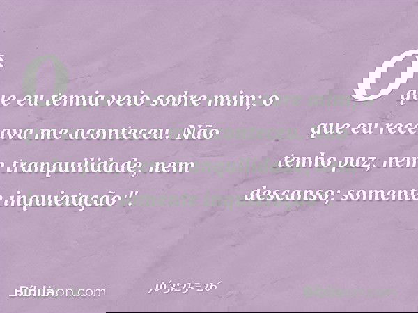 O que eu temia veio sobre mim;
o que eu receava me aconteceu. Não tenho paz,
nem tranquilidade, nem descanso;
somente inquietação". -- Jó 3:25-26