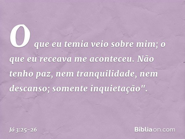 O que eu temia veio sobre mim;
o que eu receava me aconteceu. Não tenho paz,
nem tranquilidade, nem descanso;
somente inquietação". -- Jó 3:25-26