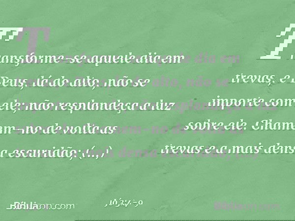 Transforme-se aquele dia em trevas,
e Deus, lá do alto,
não se importe com ele;
não resplandeça a luz sobre ele. Chamem-no de volta as trevas
e a mais densa esc