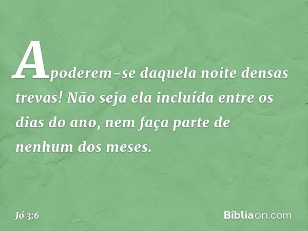 Apoderem-se daquela noite
densas trevas!
Não seja ela incluída
entre os dias do ano,
nem faça parte de nenhum dos meses. -- Jó 3:6