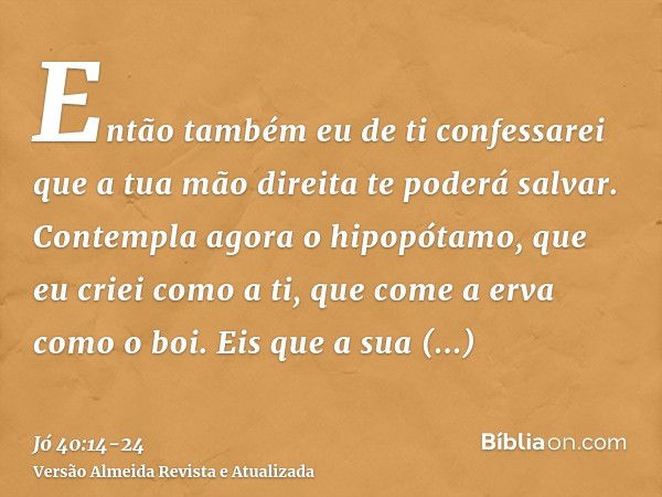 Então também eu de ti confessarei que a tua mão direita te poderá salvar.Contempla agora o hipopótamo, que eu criei como a ti, que come a erva como o boi.Eis qu