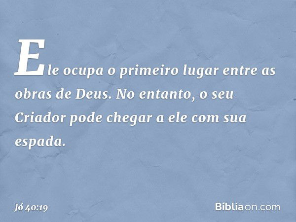 Ele ocupa o primeiro lugar
entre as obras de Deus.
No entanto, o seu Criador
pode chegar a ele com sua espada. -- Jó 40:19