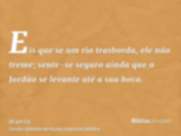 Eis que se um rio trasborda, ele não treme; sente-se seguro ainda que o Jordão se levante até a sua boca.