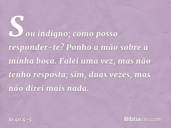 "Sou indigno;
como posso responder-te?
Ponho a mão sobre a minha boca. Falei uma vez,
mas não tenho resposta;
sim, duas vezes,
mas não direi mais nada". -- Jó 4