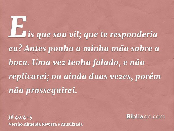 Eis que sou vil; que te responderia eu? Antes ponho a minha mão sobre a boca.Uma vez tenho falado, e não replicarei; ou ainda duas vezes, porém não prosseguirei