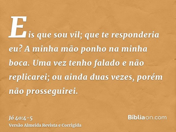 Eis que sou vil; que te responderia eu? A minha mão ponho na minha boca.Uma vez tenho falado e não replicarei; ou ainda duas vezes, porém não prosseguirei.