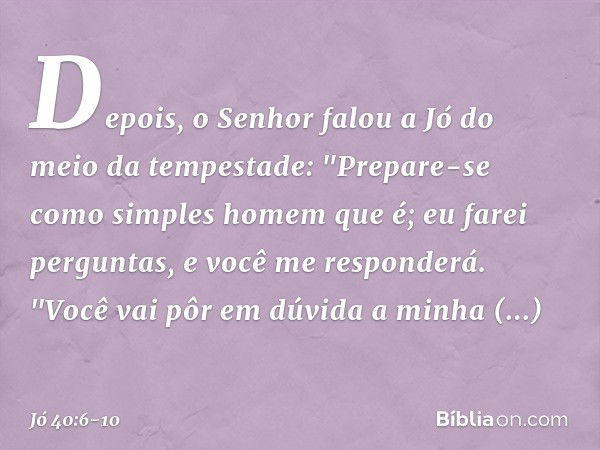 Depois, o Senhor falou a Jó
do meio da tempestade: "Prepare-se
como simples homem que é;
eu farei perguntas,
e você me responderá. "Você vai pôr em dúvida
a min