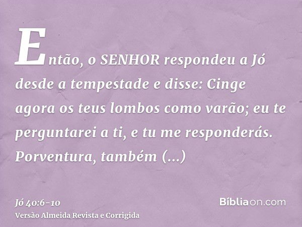 Então, o SENHOR respondeu a Jó desde a tempestade e disse:Cinge agora os teus lombos como varão; eu te perguntarei a ti, e tu me responderás.Porventura, também 