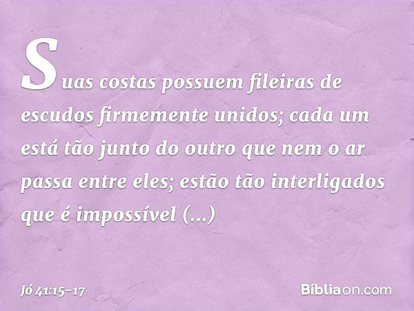 Suas costas possuem
fileiras de escudos
firmemente unidos; cada um está tão junto do outro
que nem o ar passa entre eles; estão tão interligados
que é impossíve