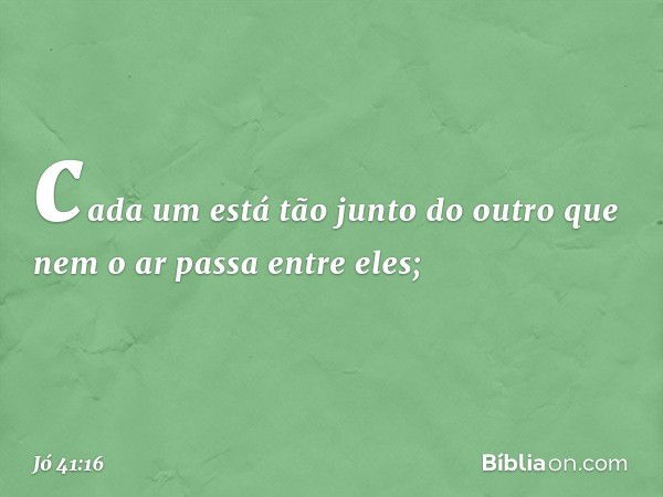 cada um está tão junto do outro
que nem o ar passa entre eles; -- Jó 41:16