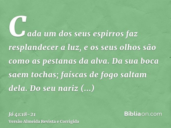 Cada um dos seus espirros faz resplandecer a luz, e os seus olhos são como as pestanas da alva.Da sua boca saem tochas; faíscas de fogo saltam dela.Do seu nariz