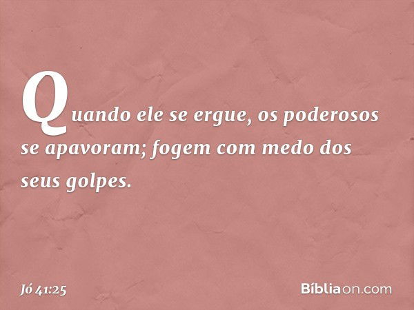 Quando ele se ergue,
os poderosos se apavoram;
fogem com medo dos seus golpes. -- Jó 41:25