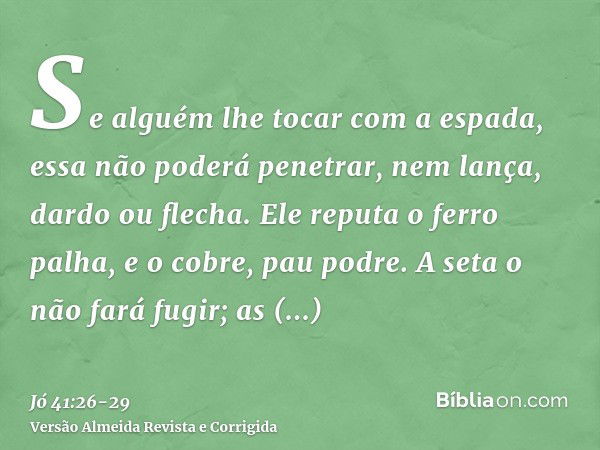 Se alguém lhe tocar com a espada, essa não poderá penetrar, nem lança, dardo ou flecha.Ele reputa o ferro palha, e o cobre, pau podre.A seta o não fará fugir; a