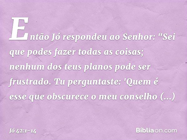 Então Jó respondeu ao Senhor: "Sei que podes fazer todas as coisas;
nenhum dos teus planos
pode ser frustrado. Tu perguntaste: 'Quem é esse
que obscurece o meu 