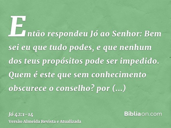 Então respondeu Jó ao Senhor:Bem sei eu que tudo podes, e que nenhum dos teus propósitos pode ser impedido.Quem é este que sem conhecimento obscurece o conselho