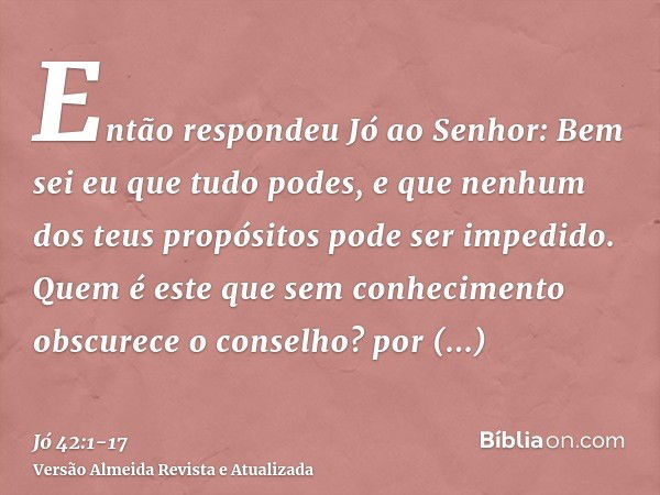 Então respondeu Jó ao Senhor:Bem sei eu que tudo podes, e que nenhum dos teus propósitos pode ser impedido.Quem é este que sem conhecimento obscurece o conselho