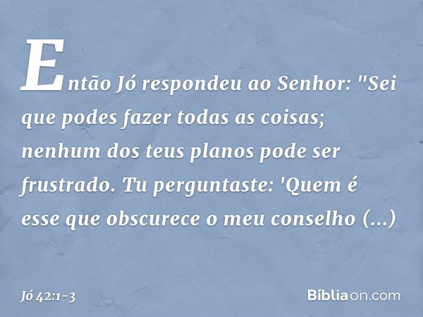 Então Jó respondeu ao Senhor: "Sei que podes fazer todas as coisas;
nenhum dos teus planos
pode ser frustrado. Tu perguntaste: 'Quem é esse
que obscurece o meu 