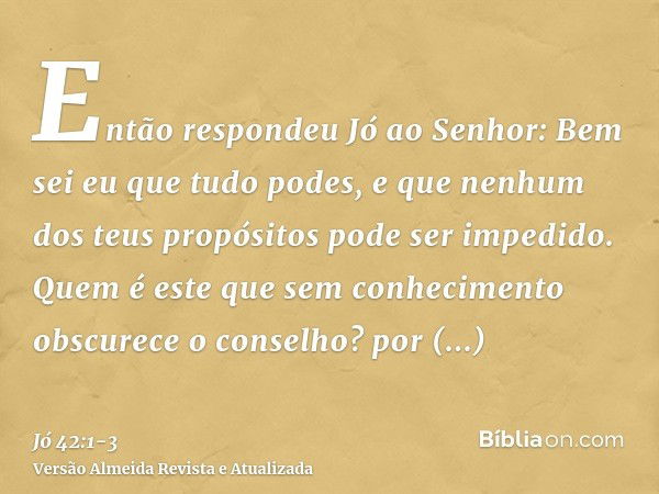 Então respondeu Jó ao Senhor:Bem sei eu que tudo podes, e que nenhum dos teus propósitos pode ser impedido.Quem é este que sem conhecimento obscurece o conselho