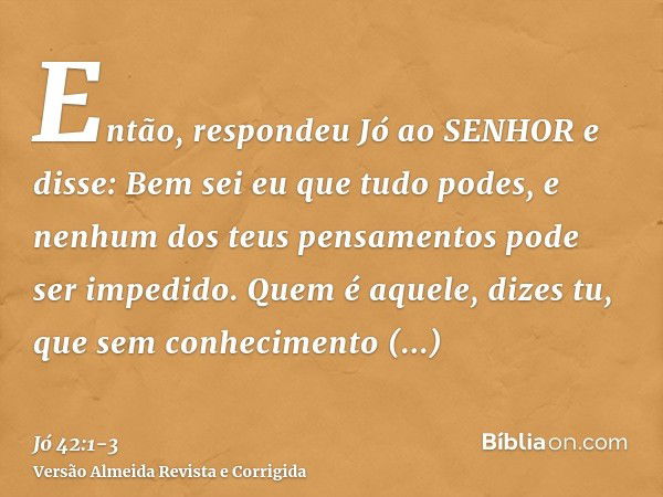 Então, respondeu Jó ao SENHOR e disse:Bem sei eu que tudo podes, e nenhum dos teus pensamentos pode ser impedido.Quem é aquele, dizes tu, que sem conhecimento e