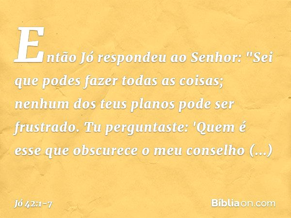 Então Jó respondeu ao Senhor: "Sei que podes fazer todas as coisas;
nenhum dos teus planos
pode ser frustrado. Tu perguntaste: 'Quem é esse
que obscurece o meu 