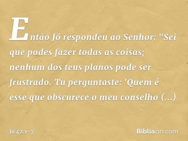 Então Jó respondeu ao Senhor: "Sei que podes fazer todas as coisas;
nenhum dos teus planos
pode ser frustrado. Tu perguntaste: 'Quem é esse
que obscurece o meu 