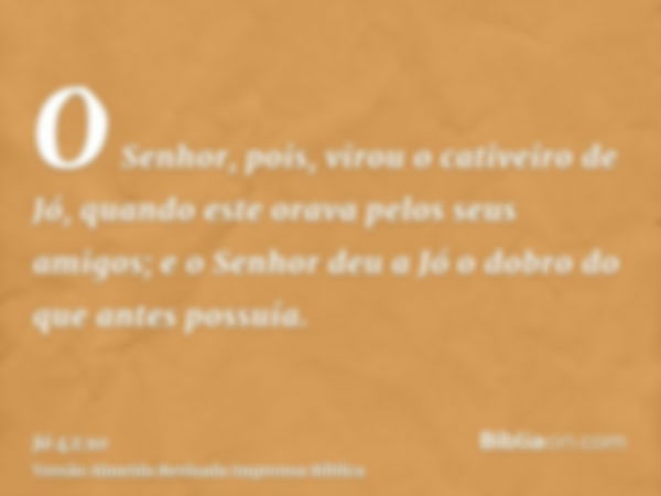 O Senhor, pois, virou o cativeiro de Jó, quando este orava pelos seus amigos; e o Senhor deu a Jó o dobro do que antes possuía.