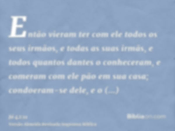 Então vieram ter com ele todos os seus irmãos, e todas as suas irmãs, e todos quantos dantes o conheceram, e comeram com ele pão em sua casa; condoeram-se dele,